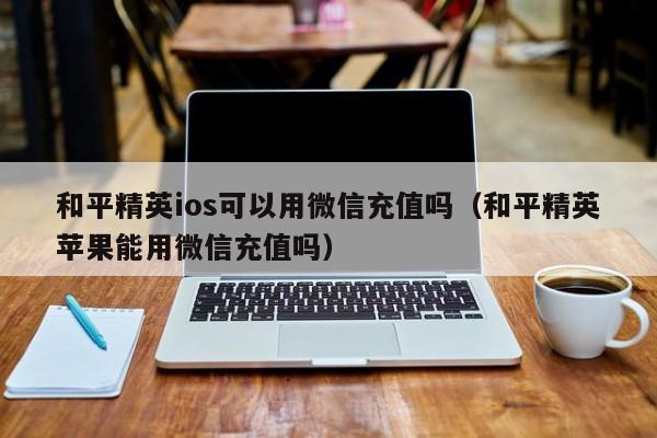 和平精英ios可以用微信充值吗（和平精英苹果能用微信充值吗）