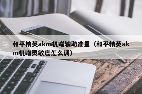 和平精英akm机瞄辅助准星（和平精英akm机瞄灵敏度怎么调）